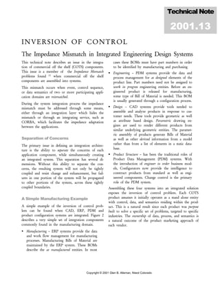 Copyright © 2001 Glen B. Alleman, Niwot Colorado
INVERSION OF CONTROL
The Impedance Mismatch in Integrated Engineering Design Systems
This technical note describes an issue in the integra-
tion of commercial off the shelf (COTS) components.
This issue is a member of the Impedance Mismatch
problems found [7]
when commercial off the shelf
components are assembled into systems.
This mismatch occurs when event, control sequence,
or data semantics of two or more participating appli-
cation domains are mismatched.
During the system integration process the impedance
mismatch must be addressed through some means,
either through an integration layer which hides the
mismatch or through an integrating service, such as
CORBA, which facilitates the impedance adaptation
between the applications.
Separation of Concerns
The primary issue in defining an integration architec-
ture is the ability to separate the concerns of each
application component, while simultaneously creating
an integrated system. This separation has several di-
mensions. Without this ability to separate the con-
cerns, the resulting system will not only be tightly
coupled and resist change and enhancement, but fail-
ures in one portion of the system will be propagated
to other portions of the system, across these tightly
coupled boundaries.
A Simple Manufacturing Example
A simple example of the inversion of control prob-
lem can be found when CAD, ERP, PDM and
product configuration systems are integrated. Figure 2
describes a very simple set of integration components
commonly found in the manufacturing domain.
Manufacturing – ERP systems provide the data
and work flow management for manufacturing
processes. Manufacturing Bills of Material are
maintained by the ERP system. These BOMs
describe the as manufactured entities. In most
cases these BOMs must have part numbers in order
to be identified by manufacturing and purchasing
Engineering – PDM systems provide the data and
process management for as designed elements of the
product line. Part numbers need not be assigned to
work in progress engineering entities. Before an en-
gineered product is released for manufacturing,
some type of Bill of Material is needed. This BOM
is usually generated through a configuration process.
Design – CAD systems provide tools needed to
assemble and analyze products in response to cus-
tomer needs. These tools provide geometric as well
as attribute based design. Parametric drawing en-
gines are used to render different products from
similar underlying geometric entities. The paramet-
ric assembly of products generate Bills of Material
as well as other derived information from a model
rather than from a list of elements in a static data-
base.
Product Structure – has been the traditional roles of
Product Data Management (PDM) systems. With
the introduction of engineer to order business mod-
els, Configurators now provide the intelligence to
construct products from standard as well as engi-
neered components. Change control is the primary
role of the PDM system.
Assembling these four systems into an integrated solution
exposes the inversion of control problem. Each COTS
product assumes it initially operates as a stand alone entity
with control, data, and semantics residing within the prod-
uct. This is a natural result since each product was purpose
built to solve a specific set of problems, targeted to specific
industries. The ownership of data, process, and semantics is
a natural outcome of the product marketing approach of
each vendor.
Technical Note
2001.13
 