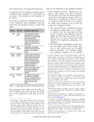 Copyright © 2001 Glen B. Alleman, Niwot Colorado
Four Dimensions of Integrated Systems
To understand how the impedance mismatch arises in
a traditional system integration, we must identify the
core cause of this mismatch and the dimensions of
the solution.
The problem introduced by component–based systems
is that components embed assumptions about the
architectural and operational context in which they
operate.
Move Apart Separation Motivation
Data Trans-
port
The movement of data is
seperated from the actual
data itself. This allows multi-
ple mechanisms for
connecting applications do-
mains to be used without
regard to the format or form
of the data.
Publish Sub-
scribe
Applications that publish
events know nothing of ap-
plications subscribing to
events.
Internal
Event
External
Event
Private events change the
operational flow of an appli-
cation without affecting ex-
ternal processes. Public
events synchronize large–
grained processes without
impacting internal fine–
grained processes.
Internal
Data
External
Data
Data transformations take
place across application
boundaries only when
needed.
Connec-
tion
Delivery The delivery of messages
and events is seperated
from the management of the
connection over which the
delivery process takes
place.
Figure 1 – Separating Concerns in Integrated Systems
These assumptions often conflict with the architecture
of the integrated meta–system and with the assump-
tions of the components of other parts of the sys-
tem. [1]
1
“Discovering a System Modernization Decision Framework:
A Case Study in Migrating to Distributed Object Technol-
ogy,” Evan Wallace, Paul Clements, and Kurt Wallnau. NIST
Interagency Report, Software Engineering Institute. The selec-
tion of a distributed object technology may appear as a sim-
ple process. It’s what everyone is doing. This is not the case
when the business domain experience is grounded in a cen-
tralized “mainframe” culture. Many of the process, state, and
data assumptions of the mainframe world are no longer valid
There are four dimensions to this impedance mismatch: [2]
Control integration mismatch – describes how com-
ponents make requests from other components.
The mismatch occurs when the thread of control is
maintained in each application domain, with no ex-
ternal means of interrupting the thread of control
or causing the thread of control to be redirected
by outside means. Examples of this control mis-
match in the Configurator include:
The AutoCAD domain controlling the creation
and updating of design objects in the configura-
tor database. Once the design object has been
created or updated, other applications must be
signaled that this change has occurred. This sig-
naling needs to be done through some means
shared by all the applications participating in the
integration.
The PDM domain controlling the product struc-
ture and revision control of this structure. Engi-
neer to order product make use of product
structure information. This information defines
how individual components can be assembled
(or valid in different ways) in the distributed object world. One
simple example of this impact is the design and implementation of
the inter–process communication infrastructure. Timing, communi-
cation reliability, remote object method invocation, fault detection
and recovery are all system architecture issues that must be ad-
dressed in a different manner than the previous mainframe systems.
It could be argued that given the fault tolerant nature of the engi-
neering and manufacturing systems, the underlying problems are
the same. However, it has been shown in the literature as well as
field experience that there are a unique set of issues found in the
distributed object architecture that are not found in the centralized
processor architecture.
2
The fundamental problem in the integration of heterogeneous sys-
tems is how to normalize the semantics of the data and process
flow. The following is just a sample of the research and practices
information available on the subject.
“What Do Groups Need? A Proposed Set of Generic Groupware
Requirements,” Munir Mandviwalla and Lorne Olfman, ACM
Transactions of Computer–Human Interaction, 1(3), September 1994,
pp. 245–268.
“Federating Heterogeneous Workflow Systems,” Andreas Geppart,
et al, Technical Report 98.05, Department of Computer Science,
University of Zurich.
“Distributed Data Management in Workflow Environments,” G.
Alonso, B. Reinwald, and C. Mohan, IBM Almaden Research Center
Report. www.almaden.ibm.com.
“An Overview of Workflow Management: From Process Modeling
to Workflow Automation Infrastructure,” Dimmitrios George Ka-
opoulos, Mark Hornick, and Amit Sheth, Distributed and Parallel
Databases Volume 3, 1995, pp. 119–153.
“Some Practical Advice for Dealing with Semantic Heterogeneity in
Federated Database Systems,” V. Ventrone, The MITRE Corporation,
Bedford, MA and S. Heiler, GTE Laboratories, Waltham MA.
“Workflow based Applications,” F. Leymann and D. Roller, IBM
Systems Journal, 36(1), 1997, pp. 102
 