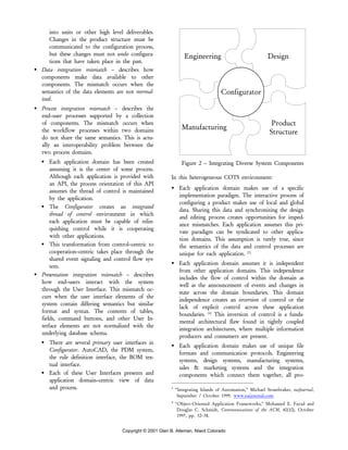 Copyright © 2001 Glen B. Alleman, Niwot Colorado
into units or other high level deliverables.
Changes in the product structure must be
communicated to the configuration process,
but these changes must not undo configura-
tions that have taken place in the past.
Data integration mismatch – describes how
components make data available to other
components. The mismatch occurs when the
semantics of the data elements are not normal-
ized.
Process integration mismatch – describes the
end–user processes supported by a collection
of components. The mismatch occurs when
the workflow processes within two domains
do not share the same semantics. This is actu-
ally an interoperability problem between the
two process domains.
Each application domain has been created
assuming it is the center of some process.
Although each application is provided with
an API, the process orientation of this API
assumes the thread of control is maintained
by the application.
The Configurator creates an integrated
thread of control environment in which
each application must be capable of relin-
quishing control while it is cooperating
with other applications.
This transformation from control–centric to
cooperation–centric takes place through the
shared event signaling and control flow sys-
tem.
Presentation integration mismatch – describes
how end–users interact with the system
through the User Interface. This mismatch oc-
curs when the user interface elements of the
system contain differing semantics but similar
format and syntax. The contents of tables,
fields, command buttons, and other User In-
terface elements are not normalized with the
underlying database schema.
There are several primary user interfaces in
Configurator. AutoCAD, the PDM system,
the rule definition interface, the BOM tex-
tual interface.
Each of these User Interfaces presents and
application domain–centric view of data
and process.
Engineering Design
Manufacturing
Product
Structure
Configurator
Figure 2 – Integrating Diverse System Components
In this heterogeneous COTS environment:
Each application domain makes use of a specific
implementation paradigm. The interactive process of
configuring a product makes use of local and global
data. Sharing this data and synchronizing the design
and editing process creates opportunities for imped-
ance mismatches. Each application assumes this pri-
vate paradigm can be syndicated to other applica-
tion domains. This assumption is rarely true, since
the semantics of the data and control processes are
unique for each application. [3]
Each application domain assumes it is independent
from other application domains. This independence
includes the flow of control within the domain as
well as the announcement of events and changes in
state across the domain boundaries. This domain
independence creates an inversion of control or the
lack of explicit control across these application
boundaries. [4]
This inversion of control is a funda-
mental architectural flaw found in tightly coupled
integration architectures, where multiple information
producers and consumers are present.
Each application domain makes use of unique file
formats and communication protocols. Engineering
systems, design systems, manufacturing systems,
sales & marketing systems and the integration
components which connect them together, all pro-
3
“Integrating Islands of Automation,” Michael Stonebraker, eaiJournal,
September / October 1999. www.eaijournal.com.
4
“Object–Oriented Application Frameworks,” Mohamed E. Fayad and
Douglas C. Schmidt, Communications of the ACM, 40(10), October
1997, pp. 32–38.
 