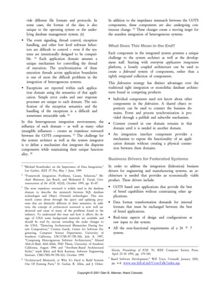 Copyright © 2001 Glen B. Alleman, Niwot Colorado
vide different file formats and protocols. In
some cases, the format of the data is also
unique to the operating system or the under-
lying database management system. [6]
The event signaling, thread control, exception
handling, and other low level software behav-
iors are difficult to control – even if the sys-
tems are intentionally designed to be compati-
ble. [5]
Each application domain assumes a
unique mechanism for controlling the thread
of execution. The synchronization of these
execution threads across application boundaries
is one of most the difficult problems in the
integration of heterogeneous systems.
Exceptions are reported within each applica-
tion domain using the semantics of that appli-
cation. Simple error codes and user response
processes are unique to each domain. The uni-
fication of the exception semantics and the
handling of the exceptions is a difficult and
sometimes intractable task. [6]
In this heterogeneous integration environment, the
influence of each domain – as well as many other
intangible influences – creates an impedance mismatch
between the COTS components. [7]
The challenge for
the system architect as well as the system integrator
is to define a mechanism that integrates the disparate
components while maintaining their unique function-
ality. [8]
5
“Michael Stonebraker on the Importance of Data Integration,”
Lee Garber, IEEE IT Pro, May / June, 1999
6
“Framework Integration: Problems, Causes, Solutions,” Mi-
chael Mattsson, Jan Bosch, and Mohamed E. Fayad, Com-
munications of the ACM, 42(10), October 1999, pp. 81–87.
7
The term impedance mismatch is widely used in the database
domain to describe the mismatch between SQL database
technologies and Object Oriented technologies. This mis-
match comes about through the query and updating proc-
esses that are distinctly different in their semantics. In addi-
tion, the concept of architectural mismatch is now well un-
derstood and cause of many of the problems found in the
industry. To understand this issue and how it affects the de-
sign of UNA some background materials are available and
should be read by anyone intending the make changes to
the UNA. “Detecting Architectural Mismatches During Sys-
tem Composition,” Cristina Gacek, Center for Software En-
gineering, Computer Science Department, University of
Southern California, USC/CSE–97–TR–506, July 8, 1997,
“Composing Heterogeneous Software Architectures,” Ahmed
Abd–el–Shaft Abd–Allah, PhD Thesis, University of Southern
California, August 1996 and “Attribute–Based Architectural
Styles,” mark Klein and Rick Kazman, Software Engineering
Institute, CMU/SEI–99–TR–022, October 1999.
8
“Architectural Mismatch, or Why It’s Hard to Build Systems
Out Of Existing Parts,” D. Garlan, R. Allen, and J. Ocker-
In addition to the impedance mismatch between the COTS
components, these components are also undergoing con-
tinuous change. [9]
These changes create a moving target for
the seamless integration of heterogeneous systems.
What Does This Mean in the End?
Each component in the integrated system presents a unique
challenge to the system architect as well as the develop-
ment staff. Starting with enterprise application integration
platform, a loosely coupled architecture can be used to
create a federated system of components, rather than a
tightly integrated collection of components.
This federation strategy has distinct advantages over the
traditional tight integration or monolithic database architec-
tures found in competing products:
Individual components need not know about other
components in the federation. A shared object re-
pository can be used to connect the business do-
mains. Event and process synchronization is pro-
vided through a publish and subscribe mechanism.
Content created in one domain remains in that
domain until it is needed in another domain.
An integration interface component provides a
mechanism to expose the functionality of an appli-
cation domain without creating a physical connec-
tion between these domains.
Business Drivers for Federated Systems
In order to address the integration (federation) business
drivers for engineering and manufacturing systems, an ar-
chitecture is needed that provides an economically viable
product. These drivers include:
COTS based user applications that provide the best
of breed capabilities without constraining other ap-
plications.
Data format transformation demands for internal
formats that must be exchanged between the best
of breed applications.
Real–time aspects of design and configurations as
raw input to the system.
All the non–functional requirements of a 24 × 7
system.
bloom, Proceedings of ICSE ‘95, IEEE Computer Society Press,
April 23–30 1995, pp. 179–185.
9
Based Software Development,” Will Tracz, Crosstalk, January 2000,
pp. 4–8. www.stsc.hill.af.mil/CrossTalk/index.asp.
 