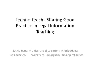 Techno Teach : Sharing Good
Practice in Legal Information
Teaching
Jackie Hanes – University of Leicester : @JackieHanes
Lisa Anderson – University of Birmingham : @SubjectAdvisor
 