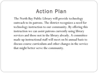 Action Plan <ul><li>The North Bay Public Library will provide technology outreach to its patrons. The district recognizes ...