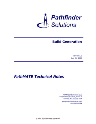 Build Generation



                                                      Version 1.0
                                                    July 26, 2005




PathMATE Technical Notes



                                         Pathfinder Solutions LLC
                                     33 Commercial Drive, Suite 2
                                         Foxboro, MA 02035 USA
                                          www.PathfinderMDA.com
                                                   888-662-7284




          ©2005 by Pathfinder Solutions
 