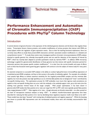 Technical Note                                              PhyNexus
                                                                                                      www.phynexus.com




Performance Enhancement and Automation
of Chromatin Immunoprecipitation (ChIP)
Procedures with PhyTip® Column Technology

Introduction
A central element of genome function is the expression of the individual genome elements and the factors that regulate those
events. Transcription factors, histone proteins, and covalent modifications of various proteins that interact with DNA are
critical players within the regulation of gene expression events. Due to their far-reaching functional implications, there are
currently many efforts to study these protein-DNA interactions and their associated covalent modifications in a detailed and
comprehensive manner 1,2. To study these events many investigators perform chromatin immunoprecipitation (ChIP) analyses
directed to specific genomic loci, whereby locus-specific primer sets are used for detection of the sequence of interest by
PCR3,4, which has recently been adapted to provide quantitative results by real-time PCR5,6. In addition, DNA microarray
technology is applied for genome-wide identification of those genomic loci that interact with specific interaction partners7or
interaction partners that possess specific covalent modifications 8. It is clear from the current breadth and scope of efforts
such as these that functional events governing gene regulation will continue to be the subject of intense study for many years
to come.
An essential component to successful ChIP analyses is the ability to conduct high-performance immunoaffinity separations of
crosslinked protein-DNA complexes, and key to that success is the quality of antibodies applied. For example, the antibodies
must possess high affinity to achieve maximum sensitivity for the targeted protein-DNA complex and thus minimize false
negatives, but must also possess very high specificity so as to minimize false positives due to background “noise” contributed by
non-specific binding events. The optimization process for ChIP antibodies must insure that rigorous wash procedures are
applied so that non-specific binding does not occur with the antibody or the antibody-support resin, yet at the same time this
washing must generate minimal losses of the target complex. With proper optimization, it has been shown in
genome-wide ChIP studies that false positive error rates can range from 4%7 to 27%9, with more typically quoted false positive
rates ranging between 6-10%10,11. False negative error rates – though obviously not directly measurable – are often quoted on
the basis of retrospective statistical analyses as being ~33%10. In addition, bioinformatics-based approaches have been
described for reducing the false positive error rate by identifying those regulatory sequence motifs most likely to be valid12.
These models have also been “boosted” with training data of validated positive and negative sequences13. While this boosting
was shown to provide 40% improvement over the non-boosted models, there were still invariably unaccounted-for false
positives.
 