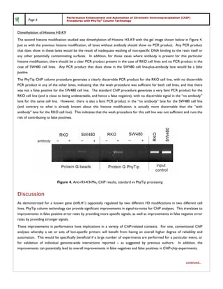 Performance Enhancement and Automation of Chromatin Immunoprecipitation (ChIP)
       Page 6                     Procedures with PhyTip® Column Technology



Dimethylation of Histone H3-K9
The second histone modification studied was dimethylation of Histone H3-K9 with the gel image shown below in Figure 4.
Just as with the previous histone modification, all lanes without antibody should show no PCR product. Any PCR product
that does show in these lanes would be the result of inadequate washing of non-specific DNA binding to the resin itself or
any other potentially contaminating surfaces. In addition, for those cases where antibody is present for this particular
histone modification, there should be a clear PCR product present in the case of RKO cell lines and no PCR product in the
case of SW480 cell lines. Any PCR product that does show in the SW480 cell line-plus-antibody lane would be a false
positive.
The PhyTip ChIP column procedure generates a clearly discernible PCR product for the RKO cell line, with no discernible
PCR product in any of the other lanes, indicating that the wash procedure was sufficient for both cell lines, and that there
was not a false positive for the SW480 cell line. The standard ChIP procedure generates a very faint PCR product for the
RKO cell line (and is close to being undetectable, and hence a false negative), with no discernible signal in the “no antibody”
lane for this same cell line. However, there is also a faint PCR product in the “no antibody” lane for the SW480 cell line
(and contrary to what is already known about this histone modification, is actually more discernable than the “with
antibody” lane for the RKO cell line). This indicates that the wash procedure for this cell line was not sufficient and runs the
risk of contributing to false positives.




                           Figure 4. Anti-H3-K9-Me2 ChIP results, standard vs PhyTip processing


Discussion
As demonstrated for a known gene (hMLH1) oppositely regulated by two different H3 modifications in two different cell
lines, PhyTip column technology can provide significant improvements in signal-to-noise for ChIP analyses. This translates to
improvements in false positive error rates by providing more specific signals, as well as improvements in false negative error
rates by providing stronger signals.
These improvements in performance have implications in a variety of ChIP-related contexts. For one, conventional ChIP
analyses whereby a set or sets of loci-specific primers will benefit from having an overall higher degree of reliability and
automation. This would be specifically beneficial if a large number of experiments are performed for a particular event, or
for validation of individual genome-wide interactions reported – as suggested by previous authors. In addition, the
improvements can potentially lead to overall improvements in false negatives and false positives in ChIP-chip experiments.


                                                                                                                    continued...
 