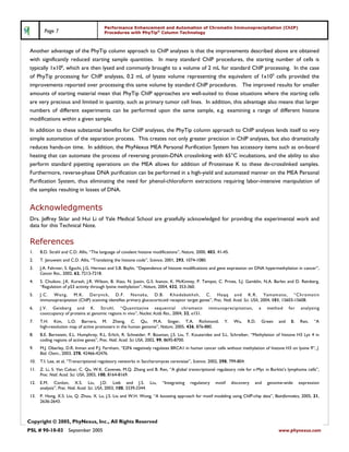 Performance Enhancement and Automation of Chromatin Immunoprecipitation (ChIP)
         Page 7                           Procedures with PhyTip® Column Technology



 Another advantage of the PhyTip column approach to ChIP analyses is that the improvements described above are obtained
 with significantly reduced starting sample quantities. In many standard ChIP procedures, the starting number of cells is
 typically 1x106, which are then lysed and commonly brought to a volume of 2 mL for standard ChIP processing. In the case
 of PhyTip processing for ChIP analyses, 0.2 mL of lysate volume representing the equivalent of 1x105 cells provided the
 improvements reported over processing this same volume by standard ChIP procedures. The improved results for smaller
 amounts of starting material mean that PhyTip ChIP approaches are well-suited to those situations where the starting cells
 are very precious and limited in quantity, such as primary tumor cell lines. In addition, this advantage also means that larger
 numbers of different experiments can be performed upon the same sample, e.g. examining a range of different histone
 modifications within a given sample.
 In addition to these substantial benefits for ChIP analyses, the PhyTip column approach to ChIP analyses lends itself to very
 simple automation of the separation process. This creates not only greater precision in ChIP analyses, but also dramatically
 reduces hands-on time. In addition, the PhyNexus MEA Personal Purification System has accessory items such as on-board
 heating that can automate the process of reversing protein-DNA crosslinking with 65°C incubations, and the ability to also
 perform standard pipetting operations on the MEA allows for addition of Proteinase K to these de-crosslinked samples.
 Furthermore, reverse-phase DNA purification can be performed in a high-yield and automated manner on the MEA Personal
 Purification System, thus eliminating the need for phenol-chloroform extractions requiring labor-intensive manipulation of
 the samples resulting in losses of DNA.


 Acknowledgments
 Drs. Jeffrey Sklar and Hui Li of Yale Medical School are gratefully acknowledged for providing the experimental work and
 data for this Technical Note.

 References
 1.    B.D. Strahl and C.D. Allis, “The language of covalent histone modifications”, Nature, 2000, 403, 41-45.
 2.    T. Jenuwein and C.D. Allis, “Translating the histone code”, Science, 2001, 293, 1074-1080.
 3.    J.A. Fahrner, S. Eguchi, J.G. Herman and S.B. Baylin, “Dependence of histone modifications and gene expression on DNA hypermethylation in cancer”,
       Cancer Res., 2002, 62, 7213-7218.
 4.    S. Chuikov, J.K. Kurash, J.R. Wilson, B. Xiao, N. Justin, G.S. Ivanov, K. McKinney, P. Tempst, C. Prives, S.J. Gamblin, N.A. Barlev and D. Reinberg,
       “Regulation of p53 activity through lysine methylation”, Nature, 2004, 432, 353-360.
 5.    J.C. Wang, M.K. Derynck, D.F. Nonaka, D.B. Khodabakhsh, C. Haqq and K.R. Yamamoto, “Chromatin
       immunopreciptation (ChIP) scanning identifies primary glucocorticoid receptor target genes”, Proc. Natl. Acad. Sci. USA, 2004, 101, 15603-15608.
 6.    J.V. Geisberg and K. Struhl, “Quantitative sequential chromatin                              immunoprecipitation,         a     method      for    analyzing
       cooccupancy of proteins at genomic regions in vivo”, Nucleic Acids Res., 2004, 32, e151.
 7.    T.H. Kim, L.O. Barrera, M. Zheng, C. Qu, M.A. Singer, T.A. Richmond,                                Y.     Wu,     R.D.       Green   and    B.   Ren,   “A
       high-resolution map of active promoters in the human genome”, Nature, 2005, 436, 876-880.
 8.    B.E. Bernstein, E.L. Humphrey, R.L. Erlich, R. Schneider, P. Bouman, J.S. Liu, T. Kouzarides and S.L. Schreiber, “Methylation of histone H3 Lys 4 in
       coding regions of active genes”, Proc. Natl. Acad. Sci USA, 2002, 99, 8695-8700.
 9.    M.J. Oberley, D.R. Inman and P.J. Farnham, “E2F6 negatively regulates BRCA1 in human cancer cells without methylation of histone H3 on lysine 9”, J.
       Biol. Chem., 2003, 278, 42466-42476.
 10.   T.I. Lee, et al, “Transcriptional regulatory networks in Saccharomyces cerevisiae”, Science, 2002, 298, 799-804.
 11.   Z. Li, S. Van Calcar, C. Qu, W.K. Cavenee, M.Q. Zhang and B. Ren, “A global transcriptional regulatory role for c-Myc in Burkitt’s lymphoma cells”,
       Proc. Natl. Acad. Sci. USA, 2003, 100, 8164-8169.
 12.   E.M. Conlon, X.S. Liu, J.D. Lieb and J.S. Liu,                    “Integrating    regulatory    motif     discovery   and       genome-wide       expression
       analysis”, Proc. Natl. Acad. Sci. USA, 2003, 100, 3339-3344.
 13.   P. Hong, X.S. Liu, Q. Zhou, X. Lu, J.S. Liu and W.H. Wong, “A boosting approach for motif modeling using ChIP-chip data”, Bioinformatics, 2005, 21,
       2636-2643.



Copyright © 2005, PhyNexus, Inc., All Rights Reserved
PSL # 90-10-03 September 2005                                                                                                                www.phynexus.com
 