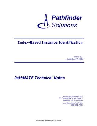 Index-Based Instance Identification



                                                      Version 1.1
                                              December 27, 2006




PathMATE Technical Notes



                                         Pathfinder Solutions LLC
                                     33 Commercial Drive, Suite 2
                                         Foxboro, MA 02035 USA
                                          www.PathfinderMDA.com
                                                   888-662-7284




          ©2005 by Pathfinder Solutions
 