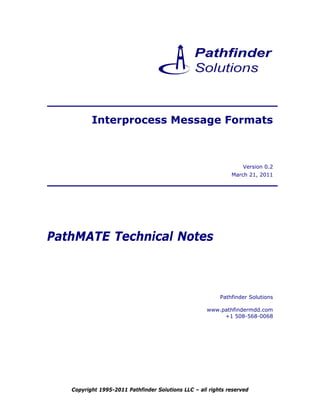 Interprocess Message Formats



                                                                  Version 0.2
                                                              March 21, 2011




PathMATE Technical Notes



                                                          Pathfinder Solutions

                                                     www.pathfindermdd.com
                                                          +1 508-568-0068




   Copyright 1995-2011 Pathfinder Solutions LLC – all rights reserved
 