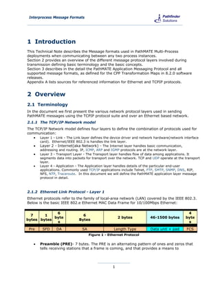 Interprocess Message Formats




1 Introduction
This Technical Note describes the Message formats used in PathMATE Multi-Process
deployments when communicating between any two process instances.
Section 2 provides an overview of the different message protocol layers involved during
transmission defining basic terminology and the basic concepts.
Section 3 describes in the detail the PathMATE Application Messaging Protocol and all
supported message formats, as defined for the CPP Transformation Maps in 8.2.0 software
releases.
Appendix A lists sources for referenced information for Ethernet and TCPIP protocols.


2 Overview
2.1 Terminology
In the document we first present the various network protocol layers used in sending
PathMATE messages using the TCPIP protocol suite and over an Ethernet based network.
2.1.1 The TCP/IP Network model
The TCP/IP Network model defines four layers to define the combination of protocols used for
communication:
    Layer 1 - Link - The Link layer defines the device driver and network hardware(network interface
       card). Ethernet/IEEE 802.3 is handles the link layer.
      Layer 2 - Internet(aka Network) - The Internet layer handles basic communication,
       addressing and routing. IP, ICMP, ARP and IGMP protocols are at the network layer.
      Layer 3 - Transport Layer - The Transport layer handles flow of data among applications. It
       segments data into packets for transport over the network. TCP and UDP operate at the transport
       layer.
      Layer 4 - Application - The Application layer handles details of the particular end-user
       applications. Commonly used TCP/IP applications include Telnet, FTP, SMTP, SNMP, DNS, RIP,
       NFS, NTP, Traceroute. In this document we will define the PathMATE application layer message
       protocol in detail.



2.1.2 Ethernet Link Protocol - Layer 1
Ethernet protocols refer to the family of local-area network (LAN) covered by the IEEE 802.3.
Below is the basic IEEE 802.e Ethernet MAC Data Frame for 10/100Mbps Ethernet:

             6                                                                                4
  7     1                       6
            byte                                      2 bytes           46-1500 bytes        byte
bytes bytes                   Bytes
             s                                                                                s

 Pre     SFD     DA             SA                 Length Type          Data unit + pad       FCS
                                     Figure 1 - Ethernet Protocol

      Preamble (PRE)- 7 bytes. The PRE is an alternating pattern of ones and zeros that
       tells receiving stations that a frame is coming, and that provides a means to




                                                  1
 