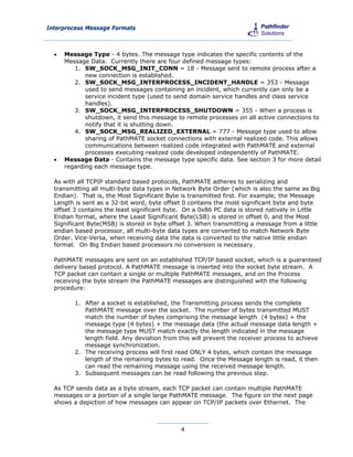 Interprocess Message Formats



     Message Type - 4 bytes. The message type indicates the specific contents of the
      Message Data. Currently there are four defined message types:
         1. SW_SOCK_MSG_INIT_CONN = 18 - Message sent to remote process after a
             new connection is established.
         2. SW_SOCK_MSG_INTERPROCESS_INCIDENT_HANDLE = 353 - Message
             used to send messages containing an incident, which currently can only be a
             service incident type (used to send domain service handles and class service
             handles).
         3. SW_SOCK_MSG_INTERPROCESS_SHUTDOWN = 355 - When a process is
             shutdown, it send this message to remote processes on all active connections to
             notify that it is shutting down.
         4. SW_SOCK_MSG_REALIZED_EXTERNAL = 777 - Message type used to allow
             sharing of PathMATE socket connections with external realized code. This allows
             communications between realized code integrated with PathMATE and external
             processes executing realized code developed independently of PathMATE.
     Message Data - Contains the message type specific data. See section 3 for more detail
      regarding each message type.

  As with all TCPIP standard based protocols, PathMATE adheres to serializing and
  transmitting all multi-byte data types in Network Byte Order (which is also the same as Big
  Endian). That is, the Most Significant Byte is transmitted first. For example, the Message
  Length is sent as a 32-bit word, byte offset 0 contains the most significant byte and byte
  offset 3 contains the least significant byte. On a 0x86 PC data is stored natively in Little
  Endian format, where the Least Significant Byte(LSB) is stored in offset 0, and the Most
  Significant Byte(MSB) is stored in byte offset 3. When transmitting a message from a little
  endian based processor, all multi-byte data types are converted to match Network Byte
  Order. Vice-Versa, when receiving data the data is converted to the native little endian
  format. On Big Endian based processors no conversion is necessary.

  PathMATE messages are sent on an established TCP/IP based socket, which is a guaranteed
  delivery based protocol. A PathMATE message is inserted into the socket byte stream. A
  TCP packet can contain a single or multiple PathMATE messages, and on the Process
  receiving the byte stream the PathMATE messages are distinguished with the following
  procedure:

         1. After a socket is established, the Transmitting process sends the complete
            PathMATE message over the socket. The number of bytes transmitted MUST
            match the number of bytes comprising the message length (4 bytes) + the
            message type (4 bytes) + the message data (the actual message data length +
            the message type MUST match exactly the length indicated in the message
            length field. Any deviation from this will prevent the receiver process to achieve
            message synchronization.
         2. The receiving process will first read ONLY 4 bytes, which contain the message
            length of the remaining bytes to read. Once the Message length is read, it then
            can read the remaining message using the received message length.
         3. Subsequent messages can be read following the previous step.

  As TCP sends data as a byte stream, each TCP packet can contain multiple PathMATE
  messages or a portion of a single large PathMATE message. The figure on the next page
  shows a depiction of how messages can appear on TCP/IP packets over Ethernet. The



                                              4
 