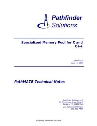 Specialized Memory Pool for C and
                                C++



                                                      Version 1.6
                                                   June 14, 2006




PathMATE Technical Notes



                                         Pathfinder Solutions LLC
                                     33 Commercial Drive, Suite 2
                                         Foxboro, MA 02035 USA
                                          www.PathfinderMDA.com
                                                   888-662-7284




          ©2008 by Pathfinder Solutions
 