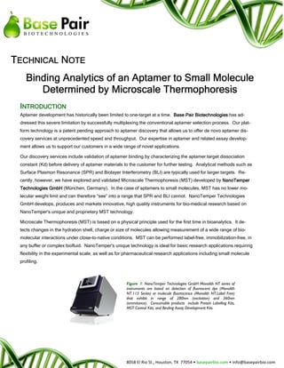 TECHNICAL NOTE
    Binding Analytics of an Aptamer to Small Molecule
       Determined by Microscale Thermophoresis
 INTRODUCTION
 Aptamer development has historically been limited to one-target at a time. Base Pair Biotechnologies has ad-
 dressed this severe limitation by successfully multiplexing the conventional aptamer selection process. Our plat-
 form technology is a patent pending approach to aptamer discovery that allows us to offer de novo aptamer dis-
 covery services at unprecedented speed and throughput. Our expertise in aptamer and related assay develop-
 ment allows us to support our customers in a wide range of novel applications.

 Our discovery services include validation of aptamer binding by characterizing the aptamer:target dissociation
 constant (Kd) before delivery of aptamer materials to the customer for further testing. Analytical methods such as
 Surface Plasmon Resonance (SPR) and Biolayer Interferometry (BLI) are typically used for larger targets. Re-
 cently, however, we have explored and validated Microscale Thermophoresis (MST) developed by NanoTemper
 Technologies GmbH (München, Germany). In the case of aptamers to small molecules, MST has no lower mo-
 lecular weight limit and can therefore “see” into a range that SPR and BLI cannot. NanoTemper Technologies
 GmbH develops, produces and markets innovative, high quality instruments for bio-medical research based on
 NanoTemper's unique and proprietary MST technology.

 Microscale Thermophoresis (MST) is based on a physical principle used for the first time in bioanalytics. It de-
 tects changes in the hydration shell, charge or size of molecules allowing measurement of a wide range of bio-
 molecular interactions under close-to-native conditions. MST can be performed label-free, immobilization-free, in
 any buffer or complex biofluid. NanoTemper's unique technology is ideal for basic research applications requiring
 flexibility in the experimental scale, as well as for pharmaceutical research applications including small molecule
 profiling.



                                                      Figure 1: NanoTemper Technologies GmbH Monolith NT series of
                                                      instruments are based on detection of fluorescent dye (Monolith
                                                      NT.115 Series) or molecule fluorescence (Monolith NT.Label Free)
                                                      that exhibit in range of 280nm (excitation) and 360nm
                                                      (emmitance). Consumable products include Protein Labelling Kits,
                                                      MST Control Kits, and Binding Assay Development Kits.




                                                      8058 El Rio St., Houston, TX 77054 • basepairbio.com • info@basepairbio.com
 