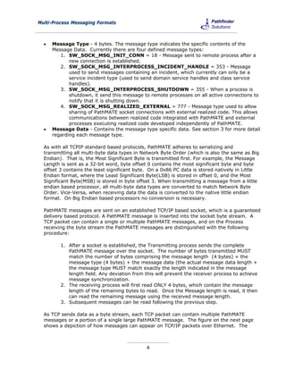 Multi-Process Messaging Formats



     Message Type - 4 bytes. The message type indicates the specific contents of the
      Message Data. Currently there are four defined message types:
         1. SW_SOCK_MSG_INIT_CONN = 18 - Message sent to remote process after a
             new connection is established.
         2. SW_SOCK_MSG_INTERPROCESS_INCIDENT_HANDLE = 353 - Message
             used to send messages containing an incident, which currently can only be a
             service incident type (used to send domain service handles and class service
             handles).
         3. SW_SOCK_MSG_INTERPROCESS_SHUTDOWN = 355 - When a process is
             shutdown, it send this message to remote processes on all active connections to
             notify that it is shutting down.
         4. SW_SOCK_MSG_REALIZED_EXTERNAL = 777 - Message type used to allow
             sharing of PathMATE socket connections with external realized code. This allows
             communications between realized code integrated with PathMATE and external
             processes executing realized code developed independently of PathMATE.
     Message Data - Contains the message type specific data. See section 3 for more detail
      regarding each message type.

  As with all TCPIP standard based protocols, PathMATE adheres to serializing and
  transmitting all multi-byte data types in Network Byte Order (which is also the same as Big
  Endian). That is, the Most Significant Byte is transmitted first. For example, the Message
  Length is sent as a 32-bit word, byte offset 0 contains the most significant byte and byte
  offset 3 contains the least significant byte. On a 0x86 PC data is stored natively in Little
  Endian format, where the Least Significant Byte(LSB) is stored in offset 0, and the Most
  Significant Byte(MSB) is stored in byte offset 3. When transmitting a message from a little
  endian based processor, all multi-byte data types are converted to match Network Byte
  Order. Vice-Versa, when receiving data the data is converted to the native little endian
  format. On Big Endian based processors no conversion is necessary.

  PathMATE messages are sent on an established TCP/IP based socket, which is a guaranteed
  delivery based protocol. A PathMATE message is inserted into the socket byte stream. A
  TCP packet can contain a single or multiple PathMATE messages, and on the Process
  receiving the byte stream the PathMATE messages are distinguished with the following
  procedure:

         1. After a socket is established, the Transmitting process sends the complete
            PathMATE message over the socket. The number of bytes transmitted MUST
            match the number of bytes comprising the message length (4 bytes) + the
            message type (4 bytes) + the message data (the actual message data length +
            the message type MUST match exactly the length indicated in the message
            length field. Any deviation from this will prevent the receiver process to achieve
            message synchronization.
         2. The receiving process will first read ONLY 4 bytes, which contain the message
            length of the remaining bytes to read. Once the Message length is read, it then
            can read the remaining message using the received message length.
         3. Subsequent messages can be read following the previous step.

  As TCP sends data as a byte stream, each TCP packet can contain multiple PathMATE
  messages or a portion of a single large PathMATE message. The figure on the next page
  shows a depiction of how messages can appear on TCP/IP packets over Ethernet. The



                                              4
 