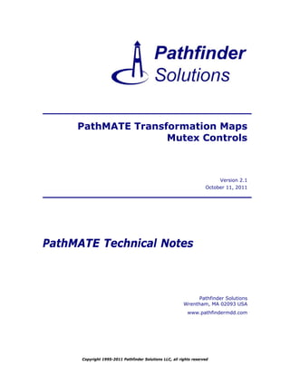 PathMATE Transformation Maps
                    Mutex Controls



                                                                          Version 2.1
                                                                     October 11, 2011




PathMATE Technical Notes



                                                               Pathfinder Solutions
                                                          Wrentham, MA 02093 USA
                                                            www.pathfindermdd.com




      Copyright 1995-2011 Pathfinder Solutions LLC, all rights reserved
 