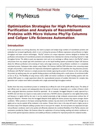 Technical Note
                           PhyNexus
           Optimization Strategies for High Performance
           Purification and Analysis of Recombinant
           Proteins with Micro Volume PhyTip Columns
           and Caliper Life Sciences Automation

           Introduction
           In the post genomic era of drug discovery, the need to prepare and analyze large numbers of recombinant proteins and
           antibodies has increased significantly, which in turn is driving the process of efficient expression and purification to higher
           throughput and lower volume technologies. PhyTip® columns are unique separation columns designed to facilitate the
           purification and evaluation of recombinant proteins and antibodies from relatively low volumes of starting material in a high
           throughput format. The ability to pack any separation resin such as ion exchange or affinity resins in the PhyTip® column
           and process from any sample type with automation such as the liquid handling systems provided by Caliper Life Sciences
           allows for efficient purification and screening of resins, early stage constructs, and purification conditions in a completely
           automated process. Subsequent data analysis using Caliper Life Sciences LabChip GXII eliminates time consuming assays
           and gels and provides a total solution for bioprocess development applications and expedites the drug discovery process.
           Purification with PhyTip® columns is a simple process that includes capturing the protein of interest on the resin, purifying
           the protein by washing away the non specific binding products and finally eluting with a small volume of enrichment buffer
           as low as 10 µL. The flexibility of using various resins, buffer and elution conditions on liquid handling systems with the
           Labchip GXII system in a single experiment allows for unprecedented amounts of scalable information for complex data
           generation and analysis never before achievable with a single automated high throughput method.


           Studies show that every recombinant protein or antibody has an affinity for each of the specific affinity resins. The ability of
           each affinity resin to capture and subsequently elute the protein of interest is dependent on a number of factors which
           when using good laboratory practices should be optimized. As an example, his-tagged Ubiquitin is easily captured by a
           Ni-NTA resin and does not require as many cycles to load onto a Ni-NTA column, compared to a less tightly held protein,
           and because it is tightly held by the resin it can be washed extensively at high imidazole concentrations without fear of
           losing the Ubiquitin. However since the his-tagged Ubiquitin binds tightly, the elution process may require stronger elution
           conditions. Other proteins in the lysate containing Histidine residues may also bind to the Ni-NTA column though not as
           tightly and so may be washed off by imidazole in the washes. Protein that is lost in this step will result in higher purity in
           the elution step of the Ubiquitin yielding a product that is more pure for analysis. As more proteins are expressed and opti-
           mal purification conditions need to be quickly and efficiently obtained, the combined flexibility of the PhyTip columns and
           automation provided by Caliper Life Sciences allows for exploration of various binding, washing and elution conditions to
           both provide optimal expression selection and scalable purification conditions for improved proteins for analytical studies.




www.phynexus.com                                                                                                                        408.267.7214
PHYTIP and PHYNEXUS are registered trademarks of PhyNexus, Inc.                                            Copyright © 2010, PhyNexus, Inc., All Rights Reserved.
 