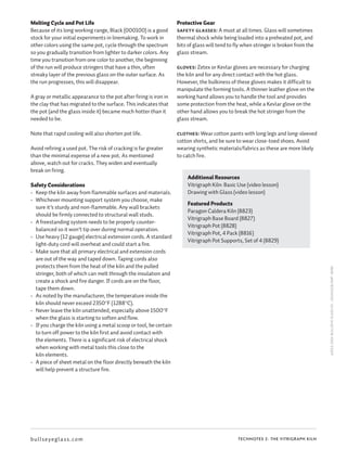 TECHNOTES 2: THE VITRIGRAPH KILN
Melting Cycle and Pot Life
Because of its long working range, Black (000100) is a good
stock for your initial experiments in linemaking. To work in
other colors using the same pot, cycle through the spectrum
so you gradually transition from lighter to darker colors. Any
time you transition from one color to another, the beginning
of the run will produce stringers that have a thin, often
streaky layer of the previous glass on the outer surface. As
the run progresses, this will disappear.
A gray or metallic appearance to the pot after firing is iron in
the clay that has migrated to the surface. This indicates that
the pot (and the glass inside it) became much hotter than it
needed to be.
Note that rapid cooling will also shorten pot life.
Avoid refiring a used pot. The risk of cracking is far greater
than the minimal expense of a new pot. As mentioned
above, watch out for cracks. They widen and eventually
break on firing.
Safety Considerations
•	 Keep the kiln away from flammable surfaces and materials.
•	 Whichever mounting support system you choose, make
sure it’s sturdy and non-flammable. Any wall brackets
should be firmly connected to structural wall studs.
•	 A freestanding system needs to be properly counter-
balanced so it won’t tip over during normal operation.
•	 Use heavy (12 gauge) electrical extension cords. A standard
light-duty cord will overheat and could start a fire.
•	 Make sure that all primary electrical and extension cords
are out of the way and taped down. Taping cords also
protects them from the heat of the kiln and the pulled
stringer, both of which can melt through the insulation and
create a shock and fire danger. If cords are on the floor,
tape them down.
•	 As noted by the manufacturer, the temperature inside the
kiln should never exceed 2350°F (1288°C).
•	 Never leave the kiln unattended, especially above 1500°F
when the glass is starting to soften and flow.
•	 If you charge the kiln using a metal scoop or tool, be certain
to turn off power to the kiln first and avoid contact with
the elements. There is a significant risk of electrical shock
when working with metal tools this close to the
kiln elements.
•	 A piece of sheet metal on the floor directly beneath the kiln
will help prevent a structure fire.
Protective Gear
Safety glasses: A must at all times. Glass will sometimes
thermal shock while being loaded into a preheated pot, and
bits of glass will tend to fly when stringer is broken from the
glass stream.
Gloves: Zetex or Kevlar gloves are necessary for charging
the kiln and for any direct contact with the hot glass.
However, the bulkiness of these gloves makes it difficult to
manipulate the forming tools. A thinner leather glove on the
working hand allows you to handle the tool and provides
some protection from the heat, while a Kevlar glove on the
other hand allows you to break the hot stringer from the
glass stream.
Clothes: Wear cotton pants with long legs and long-sleeved
cotton shirts, and be sure to wear close-toed shoes. Avoid
wearing synthetic materials/fabrics as these are more likely
to catch fire.
©2013,2014BULLSEYEGLASSCO.•201341118_KMF•8082
bullseyeglass.com
Additional Resources
Vitrigraph Kiln: Basic Use (video lesson)
Drawing with Glass (video lesson)
Featured Products
Paragon Caldera Kiln (8823)
Vitrigraph Base Board (8827)
Vitrigraph Pot (8828)
Vitrigraph Pot, 4 Pack (8816)
Vitrigraph Pot Supports, Set of 4 (8829)
 