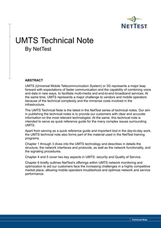 UMTS Technical Note
  By NetTest




  ABSTRACT
  UMTS (Universal Mobile Telecommunication System) or 3G represents a major leap
  forward with expectations of faster communication and the capability of combining voice
  and data in new ways, to facilitate multi-media and end-to-end broadband services. At
  the same time, UMTS represents a major challenge to vendors and mobile operators
  because of the technical complexity and the immense costs involved in the
  infrastructure.
  The UMTS Technical Note is the latest in the NetTest series of technical notes. Our aim
  in publishing the technical notes is to provide our customers with clear and accurate
  information on the most relevant technologies. At the same, this technical note is
  intended to serve as quick reference guide for the many complex issues surrounding
  UMTS.
  Apart from serving as a quick reference guide and important tool in the day-to-day work,
  the UMTS technical note also forms part of the material used in the NetTest training
  programs.
  Chapter 1 through 3 dives into the UMTS technology and describes in details the
  structure, the network interfaces and protocols, as well as the network functionality, and
  the signaling procedures.
  Chapter 4 and 5 cover two key aspects in UMTS: security and Quality of Service.
  Chapter 6 briefly outlines NetTest’s offerings within UMTS network monitoring and
  optimization to aid our customers face the increasing challenges in a highly competitive
  market place, allowing mobile operators troubleshoot and optimize network and service
  performance.




                                                                              Technical Note
 