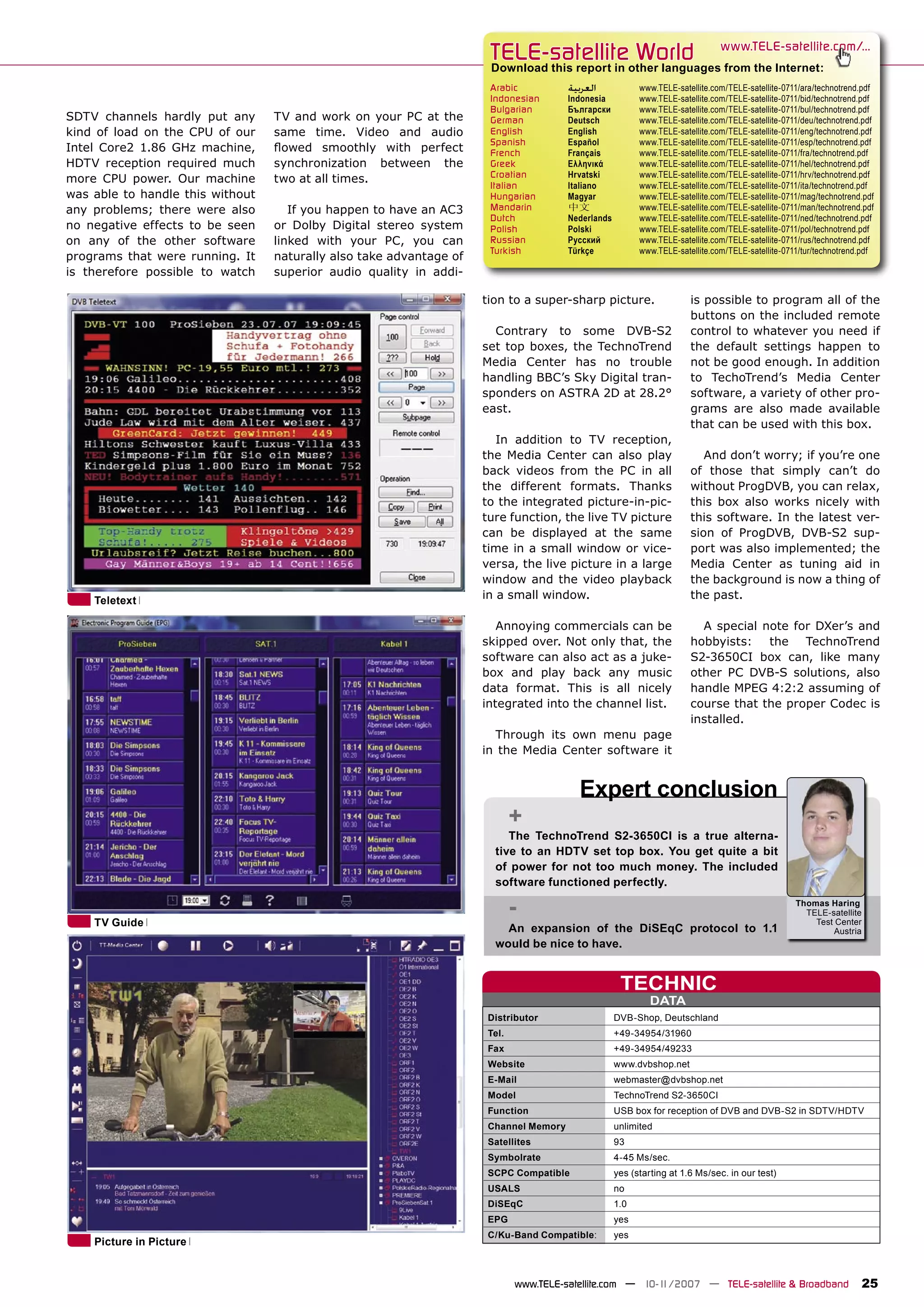 TELE-satellite World                                    www.TELE-satellite.com/...
                                                                      Download this report in other languages from the Internet:
                                                                      Arabic          ‫ﺍﻟﻌﺮﺑﻴﺔ‬            www.TELE-satellite.com/TELE-satellite-0711/ara/technotrend.pdf
                                                                      Indonesian      Indonesia          www.TELE-satellite.com/TELE-satellite-0711/bid/technotrend.pdf
                                                                      Bulgarian       Български          www.TELE-satellite.com/TELE-satellite-0711/bul/technotrend.pdf
SDTV channels hardly put any      TV and work on your PC at the       German          Deutsch            www.TELE-satellite.com/TELE-satellite-0711/deu/technotrend.pdf
kind of load on the CPU of our    same time. Video and audio          English         English            www.TELE-satellite.com/TELE-satellite-0711/eng/technotrend.pdf
                                                                      Spanish         Español            www.TELE-satellite.com/TELE-satellite-0711/esp/technotrend.pdf
Intel Core2 1.86 GHz machine,     ﬂowed smoothly with perfect         French          Français           www.TELE-satellite.com/TELE-satellite-0711/fra/technotrend.pdf
HDTV reception required much      synchronization between the         Greek           Ελληνικά           www.TELE-satellite.com/TELE-satellite-0711/hel/technotrend.pdf
                                                                      Croatian        Hrvatski           www.TELE-satellite.com/TELE-satellite-0711/hrv/technotrend.pdf
more CPU power. Our machine       two at all times.
                                                                      Italian         Italiano           www.TELE-satellite.com/TELE-satellite-0711/ita/technotrend.pdf
was able to handle this without                                       Hungarian       Magyar             www.TELE-satellite.com/TELE-satellite-0711/mag/technotrend.pdf
any problems; there were also        If you happen to have an AC3     Mandarin        中文                 www.TELE-satellite.com/TELE-satellite-0711/man/technotrend.pdf
                                                                      Dutch           Nederlands         www.TELE-satellite.com/TELE-satellite-0711/ned/technotrend.pdf
no negative effects to be seen    or Dolby Digital stereo system      Polish          Polski             www.TELE-satellite.com/TELE-satellite-0711/pol/technotrend.pdf
on any of the other software      linked with your PC, you can        Russian         Русский            www.TELE-satellite.com/TELE-satellite-0711/rus/technotrend.pdf
                                                                      Turkish         Türkçe             www.TELE-satellite.com/TELE-satellite-0711/tur/technotrend.pdf
programs that were running. It    naturally also take advantage of
is therefore possible to watch    superior audio quality in addi-

                                                                     tion to a super-sharp picture.                   is possible to program all of the
                                                                                                                      buttons on the included remote
                                                                       Contrary to some DVB-S2                        control to whatever you need if
                                                                     set top boxes, the TechnoTrend                   the default settings happen to
                                                                     Media Center has no trouble                      not be good enough. In addition
                                                                     handling BBC’s Sky Digital tran-                 to TechoTrend’s Media Center
                                                                     sponders on ASTRA 2D at 28.2°                    software, a variety of other pro-
                                                                     east.                                            grams are also made available
                                                                                                                      that can be used with this box.
                                                                        In addition to TV reception,
                                                                     the Media Center can also play                      And don’t worry; if you’re one
                                                                     back videos from the PC in all                   of those that simply can’t do
                                                                     the different formats. Thanks                    without ProgDVB, you can relax,
                                                                     to the integrated picture-in-pic-                this box also works nicely with
                                                                     ture function, the live TV picture               this software. In the latest ver-
                                                                     can be displayed at the same                     sion of ProgDVB, DVB-S2 sup-
                                                                     time in a small window or vice-                  port was also implemented; the
                                                                     versa, the live picture in a large               Media Center as tuning aid in
                                                                     window and the video playback                    the background is now a thing of
    Teletext                                                         in a small window.                               the past.

                                                                        Annoying commercials can be                     A special note for DXer’s and
                                                                     skipped over. Not only that, the                 hobbyists: the TechnoTrend
                                                                     software can also act as a juke-                 S2-3650CI box can, like many
                                                                     box and play back any music                      other PC DVB-S solutions, also
                                                                     data format. This is all nicely                  handle MPEG 4:2:2 assuming of
                                                                     integrated into the channel list.                course that the proper Codec is
                                                                                                                      installed.
                                                                       Through its own menu page
                                                                     in the Media Center software it


                                                                                        Expert conclusion
                                                                            +
                                                                          The TechnoTrend S2-3650CI is a true alterna-
                                                                       tive to an HDTV set top box. You get quite a bit
                                                                       of power for not too much money. The included
                                                                       software functioned perfectly.


    TV Guide
                                                                            -                                                                     Thomas Haring
                                                                                                                                                    TELE-satellite
                                                                                                                                                      Test Center
                                                                         An expansion of the DiSEqC protocol to 1.1                                       Austria
                                                                       would be nice to have.


                                                                                                    TECHNIC
                                                                                                            DATA
                                                                     Distributor                   DVB-Shop, Deutschland
                                                                     Tel.                          +49-34954/31960
                                                                     Fax                           +49-34954/49233
                                                                     Website                       www.dvbshop.net
                                                                     E-Mail                        webmaster@dvbshop.net
                                                                     Model                         TechnoTrend S2-3650CI
                                                                     Function                      USB box for reception of DVB and DVB-S2 in SDTV/HDTV
                                                                     Channel Memory                unlimited
                                                                     Satellites                    93
                                                                     Symbolrate                    4-45 Ms/sec.
                                                                     SCPC Compatible               yes (starting at 1.6 Ms/sec. in our test)
                                                                     USALS                         no
                                                                     DiSEqC                        1.0
                                                                     EPG                           yes
                                                                     C/Ku-Band Compatible:         yes
    Picture in Picture


                                                                            www.TELE-satellite.com — 10-1
                                                                                                        1/2007 — TELE-satellite & Broadband                        25
 