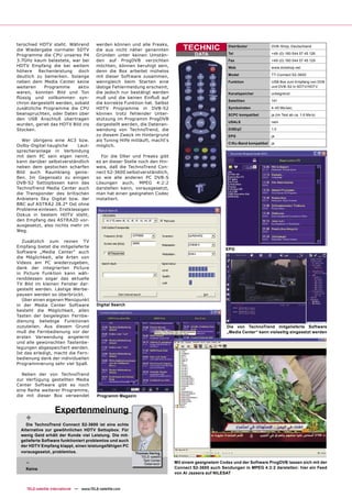terschied HDTV steht. Während              werden können und alle Freaks,
die Wiedergabe normaler SDTV               die aus nicht näher genannten            TECHNIC              Distributor          DVB-Shop, Deutschland

Programme die CPU unseres P4               Gründen unter keinen Umstän-                  DATA            Tel                  +49-(0) 180 544 57 45 126

3.7GHz kaum belastete, war bei             den auf ProgDVB verzichten                                    Fax                  +49-(0) 180 544 57 45 129
HDTV Empfang die bei weitem                möchten, können beruhigt sein,                                Web                  www.dvbshop.net
höhere    Rechenleistung    doch           denn die Box arbeitet mühelos
                                                                                                         Model                TT-Connect S2-3600
deutlich zu bemerken. Solange              mit dieser Software zusammen,
neben dem Media Center keine               wenngleich beim Starten eine                                  Funktion             USB Box zum Empfang von DVB
weiteren    Programme      aktiv           lästige Fehlermeldung erscheint,                                                   und DVB-S2 in SDTV/HDTV
waren, konnten Bild und Ton                die jedoch nur bestätigt werden                               Kanalspeicher        unbegrenzt
ﬂüssig und vollkommen syn-                 muß und die keinen Einﬂuß auf
                                                                                                         Satelliten           141
chron dargestellt werden, sobald           die korrekte Funktion hat. Selbst
zusätzliche Programme die CPU              HDTV Programme in DVB-S2                                      Symbolraten          4-45 Ms/sec.
beanspruchten, oder Daten über             können trotz fehlender Unter-                                 SCPC kompatibel      ja (im Test ab ca. 1.6 Ms/s)
den USB Anschluß übertragen                stützung im Programm ProgDVB
                                                                                                         USALS                nein
wurden, geriet das HDTV Bild ins           dargestellt werden, die Datenan-
Stocken.                                   wendung von TechnoTrend, die                                  DiSEqC               1.0
                                           zu diesem Zweck im Hintergrund                                EPG                  ja
   Wer übrigens eine AC3 bzw.              als Tuning Hilfe mitläuft, macht‘s
                                                                                                         C/Ku-Band kompatibel ja
Dolby-Digital-taugliche    Laut-           möglich.
sprecheranlage in Verbindung
mit dem PC sein eigen nennt,                 Für die DXer und Freaks gibt
kann darüber selbstverständlich            es an dieser Stelle noch den Hin-
neben dem gestochen scharfen               weis, daß die TechnoTrend Con-
Bild auch Raumklang genie-                 nect S2-3600 selbstverständlich,
ßen. Im Gegensatz zu einigen               so wie alle anderen PC DVB-S
DVB-S2 Settopboxen kann das                Lösungen auch, MPEG 4:2:2
TechnoTrend Media Center auch              darstellen kann, vorausgesetzt,
die Transponder des britischen             man hat einen geeigneten Codec
Anbieters Sky Digital bzw. der             installiert.
BBC auf ASTRA2 28.2° Ost ohne
Probleme einlesen. Erstklassigen
Dokus in bestem HDTV steht,
den Empfang des ASTRA2D vor-
ausgesetzt, also nichts mehr im
Weg.

  Zusätzlich zum reinen TV
Empfang bietet die mitgelieferte
                                                                                                       EPG
Software „Media Center“ auch
die Möglichkeit, alle Arten von
Videos am PC wiederzugeben,
dank der integrierten Picture
in Picture Funktion kann wäh-
renddessen sogar das aktuelle
TV Bild im kleinen Fenster dar-
gestellt werden. Lästige Werbe-
pausen werden so überbrückt.
  Über einen eigenen Menüpunkt
in der Media Center Software               Digital Search
besteht die Möglichkeit, allen
Tasten der beigelegten Fernbe-
dienung beliebige Funktionen
zuzuteilen. Aus diesem Grund                                                                            Die von TechnoTrend mitgelieferte Software
muß die Fernbedienung vor der                                                                           „Media Center“ kann vielseitig eingesetzt werden
ersten Verwendung angelernt
und alle gewünschten Tastenbe-
legungen abgespeichert werden.
Ist das erledigt, macht die Fern-
bedienung dank der individuellen
Programmierung sehr viel Spaß.

  Neben der von TechnoTrend
zur Verfügung gestellten Media
Center Software gibt es noch
eine Reihe weiterer Programme,
die mit dieser Box verwendet               Programm Magazin


                   Expertenmeinung
    +
   Die TechnoTrend Connect S2-3600 ist eine echte
 Alternative zur gewöhnlichen HDTV Settopbox. Für
 wenig Geld erhält der Kunde viel Leistung. Die mit-
 gelieferte Software funktioniert problemlos und auch
 der HDTV Empfang klappt, einen leistungsfähigen PC
 vorausgesetzt, problemlos.                                  Thomas Haring
                                                                TELE-satellit

    -                                                            Test Center
                                                                  Österreich    Mit einem geeignetem Codex und der Software ProgDVB lassen sich mit der
                                                                                Connect S2-3600 auch Sendungen in MPEG 4:2:2 darstellen: hier ein Feed
    Keine
                                                                                von Al Jazeera auf NILESAT


    TELE-satellite International — www.TELE-satellite.com
 