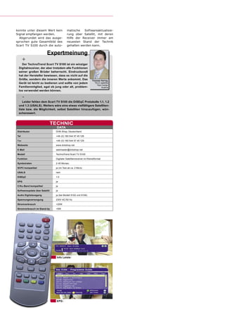 konnte unter diesem Wert kein             matische   Softwareaktualisie-
Signal empfangen werden.                  rung über Satellit, mit deren
  Abgerundet wird das ausge-              Hilfe der Receiver immer am
sprochen gute Gesamtbild des              neuesten Stand der Technik
Scart TV S100 durch die auto-             gehalten werden kann.

                         Expertmeinung
      +
   Der TechnoTrend Scart TV S100 ist ein winziger
 Digitalreceiver, der aber trotzdem alle Funktionen
 seiner großen Brüder beherrscht. Eindrucksvoll
 hat der Hersteller bewiesen, dass es nicht auf die
 Größe, sondern die inneren Werte ankommt. Das                     Thomas Haring
 Gerät ist leicht zu bedienen und sollte von jedem                   TELE-satellite
                                                                       Test Center
 Familienmitglied, egal ob jung oder alt, problem-                         Austria
 los verwendet werden können.

      -
    Leider fehlen dem Scart TV S100 die DiSEqC Protokolle 1.1, 1.2
 und 1.3 (USALS). Weiters wäre eine etwas vielfältigere Satelliten-
 liste bzw. die Möglichkeit, selbst Satelliten hinzuzufügen, wün-
 schenswert.


                               TECHNIC
                                 DATA
Distributor                     DVB-Shop, Deutschland
Tel                             +49-(0) 180 544 57 45 126
Fax                             +49-(0) 180 544 57 45 129
Webseite                        www.dvbshop.net
E-Mail                          webmaster@dvbshop.net
Modell                          TechnoTrend Scart TV S100
Funktion                        Digitaler Satelltenreceiver im Kleinstformat
Symbolraten                     2-45 Ms/sec.
SCPC kompatibel                 ja (im Test ab ca. 2 Ms/s)
USALS                           nein
DiSEqC                          1.0
EPG                             ja
C/Ku-Band kompatibel            ja
Softwareupdate über Satellit    ja
Audio Digitalausgang            ja (bei Modell S102 und S106)
Spannungsversorgung             230V AC/50 Hz
Stromverbrauch                  <20W
Stromverbrauch im Stand-by      <6W




                                 Info Leiste




                                 EPG
 