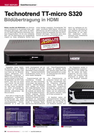 TEST REPORT                 Satellitenreceiver




Technotrend TT-micro S320
Bildübertragung in HDMI
Bisher wurden die Bildinhalte vom Receiver              immer häuﬁger eingesetzt. Fernsehgeräte "HD              damit nur wahlweise ein ein-
zum Fernsehgerät nur als analoges Video- oder           ready" verarbeiten HDMI-Signale. Hochwertige             zelner LNB, ein Monoblock für
Farbsignal übertragen. 2003 wurde die Deﬁni-            DVB-Receiver, die HDTV empfangen, können die             zwei Satelliten oder eine Mul-
tion für HDMI (High Deﬁnition Multimedia Inter-         Signale an diese Fernsehgeräte nach dem HDTV-            tifeed-Anlage für vier Satel-
face) festgeschrieben, mit der eine volldigitale        Protokoll übertragen. Technotrend setzt diese            liten   angesteuert   werden.
Bild- und Ton-Übertragung zum Ausgabegerät              Technik nun auch im Low-Cost Bereich ein.                Anschluss einer Drehantenne
möglich ist. Diese verbesserte Technik wird                                                                      ist nicht möglich.



                                                                                        10 -1 20 07
                                                                                             1/
                                                                                                  S320
                                                                                      D TT-MICRO
                                                                     TECHNOTREN                HDMI zum
                                                                     Beste Bil dqualität durch
                                                                                günstigen Preis




  Zugegeben, dieser Satelli-          leicht, stromsparend und als           und     Timer-Programmierung.         Alle Programme werden in
ten-Receiver kann nur MPEG            12 V DC-Gerät im Auto oder             Teletext ist ebenfalls abruf-       zwei Gesamtlisten zusammen-
2 Programme empfangen, also           Wohnwagen einfach einsetzbar.          bar, speichert sogar sofort alle    gefasst, die eine enthält alle
noch keine der im Versuchs-           Seine     überdurchschnittliche        Seiten automatisch ein, so dass     TV-, die andere alle Radio-
stadium beﬁndlichen hoch-             Empﬁndlichkeit machen ihn zu           ein Seitenwechsel ohne Warte-       Programme. Auf ihren ersten
auﬂösenden Programme in               einem idealen Reisegerät.              zeiten erfolgt.                     Plätzen sind zunächst einige
MPEG 4. Doch bereits PAL-Pro-                                                                                    Programme so gelistet, wie
gramme werden in einer Quali-           Programmwechsel oder die                Die   Programmsuche       ist    sie ein deutscher Anwender
tät dargestellt, die HDTV nahe        Umschaltung      TV-Radio   ist        erstaunlich schnell und kann
kommt. Dies wird mit einem            schnell und ohne Einschwing-           für freie, verschlüsselte oder
Trick erreicht: Die 625 Zeilen        verzerrungen. Das beweist die          alle   Programme     festgelegt
werden mit einem Upscaler             moderne      Betriebs-Software,        werden. Zum Empfang von
auf 1080 Zeilen hochgerech-           deren Updates von ASTRA1               verschlüsselten Programmen
net. Damit verschwindet die           ohne lange Wartezeiten abruf-          benötigt man zusätzlich eine
besonders bei LCD-Displays            bar sind. Informationen über           Smart Card des Programman-
störende Zeilenstruktur, das          die laufende und nächste Sen-          bieters und ein entsprechen-
Bild wird klarer.                     dung, die bei jedem Programm-          des Common Interface, wofür
                                      wechsel angezeigt werden,              ein CI-Slot vorhanden ist.
  Auch wenn er einige für den         entsprechen dem allgemeinen
Hausgebrauch    unwesentliche         Standard. Vorhanden ist selbst-          18 Satelliten stehen mit
Einschränkungen hat, gefällt          verständlich ein vollständiger         vorprogrammierten Transpon-
mir der Receiver wegen seiner         EPG (Elektronischer Programm           derdaten zur Auswahl. Da der
zukunftsweisenden    Technik.         Guide) im "Extended Mode",             Receiver aber mit DiSEqC 1.0
Außerdem ist er klein und             also mit einer Wochenübersicht         und Toneburst arbeitet, kann




     Programme Gesamt-Favorit1                          Programmführer 3sat                               Inhaltsangabe



34 TELE-satellite & Broadband — 10-1
                                   1/2007 — www.TELE-satellite.com
 