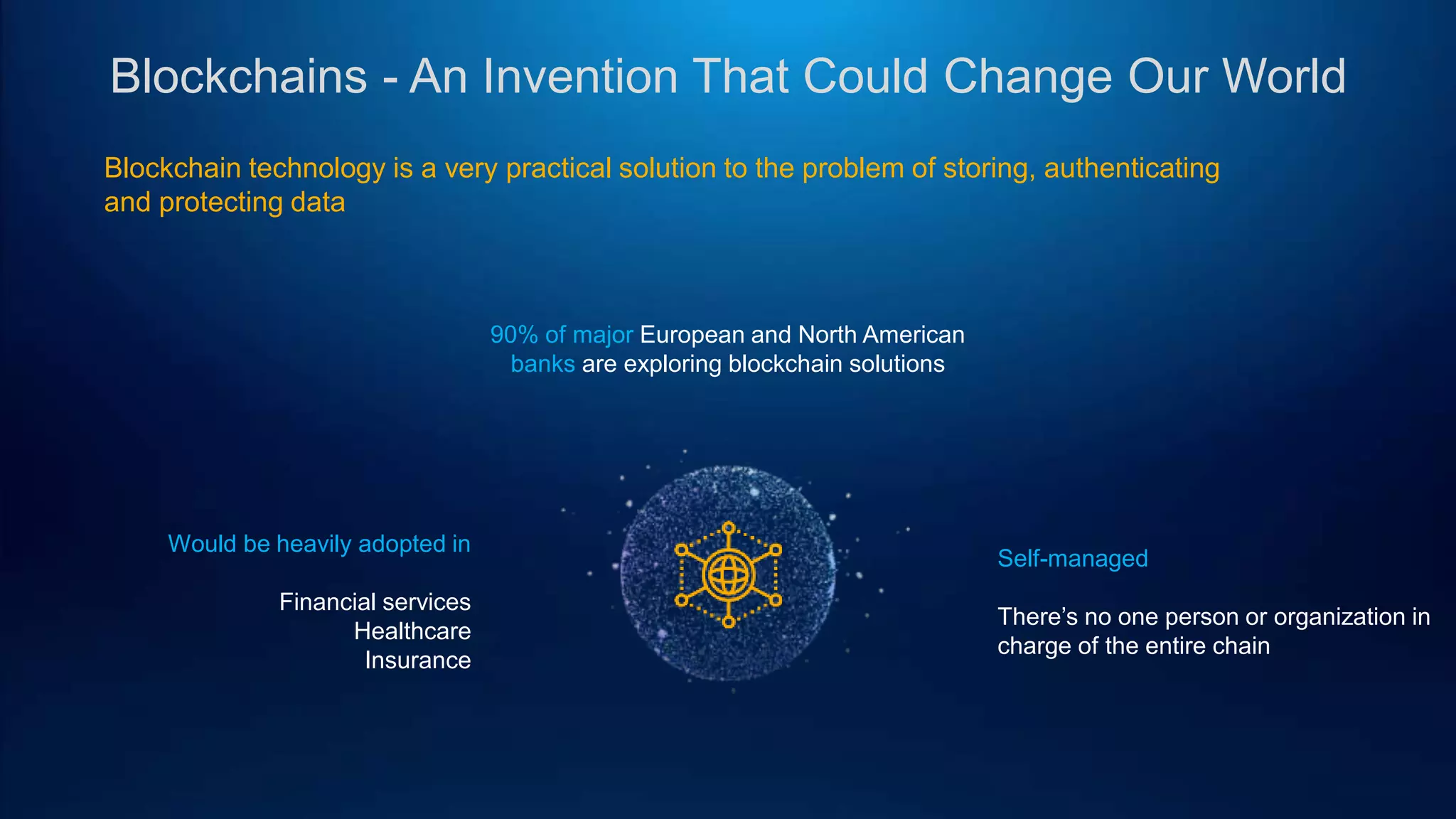 Blockchains - An Invention That Could Change Our World
Blockchain technology is a very practical solution to the problem of storing, authenticating
and protecting data
90% of major European and North American
banks are exploring blockchain solutions
Self-managed
There’s no one person or organization in
charge of the entire chain
Would be heavily adopted in
Financial services
Healthcare
Insurance
 