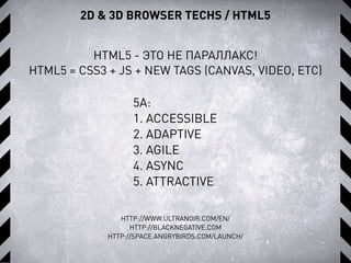 HTML5 - ЭТО НЕ ПАРАЛЛАКС!
HTML5 = CSS3 + JS + NEW TAGS (CANVAS, VIDEO, ETC)
HTTP://WWW.ULTRANOIR.COM/EN/
HTTP://BLACKNEGATIVE.COM
HTTP://SPACE.ANGRYBIRDS.COM/LAUNCH/
5А:
1. ACCESSIBLE
2. ADAPTIVE
3. AGILE
4. ASYNC
5. ATTRACTIVE
2D & 3D BROWSER TECHS / HTML5
 
