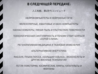 В СЛЕДУЮЩЕЙ ПЕРЕДАЧЕ:
人工知能、第6世代コンピュータ
НЕЙРОКОМПЬЮТЕРЫ И НЕЙРОННЫЕ СЕТИ
МОЛЕКУЛЯРНЫЕ, КВАНТОВЫЕ И НАНО-КОМПЬЮТЕРЫ
НАНОАССЕМБЛЕРЫ, УМНАЯ ПЫЛЬ И УЛЬТРАСУХИЕ ПОВЕРХНОСТИ
ТЕХНОЛОГИЧЕСКАЯ СИНГУЛЯРНОСТЬ И ПОЧЕМУ СТОИТ БОЯТЬСЯ
«СЕРОЙ СЛИЗИ»
РЕГЕНЕРАТИВНАЯ МЕДИЦИНА И ТКАНЕВАЯ ИНЖЕНЕРИЯ
АЛЬТЕРНАТИВНАЯ ЭНЕРГЕТИКА
RAILGUN, ПУШКА ГАУССА, «БОЛЬШАЯ СОБАКА», ЭКЗОСКЕЛЕТЫ И
ДРУГИЕ ВОЕННЫЕ ТЕХНОЛОГИИ
ПЕТЛЯ ЛОФСТОРМА, КОСМИЧЕСКИЕ ЛИФТЫ, КАТАПУЛЬТЫ И
ФОНТАНЫ
 