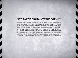 ЧТО ТАКОЕ DIGITAL-ТЕХНОЛОГИИ?
ЦИФРОВЫЕ ТЕХНОЛОГИИ (АНГЛ. DIGITAL TECHNOLOGY)
ОСНОВАНЫ НА ПРЕДСТАВЛЕНИИ СИГНАЛОВ
ДИСКРЕТНЫМИ ПОЛОСАМИ АНАЛОГОВЫХ УРОВНЕЙ,
А НЕ В ВИДЕ НЕПРЕРЫВНОГО СПЕКТРА.
ВСЕ УРОВНИ В ПРЕДЕЛАХ ПОЛОСЫ ПРЕДСТАВЛЯЮТ
СОБОЙ ОДИНАКОВОЕ СОСТОЯНИЕ СИГНАЛА.
 