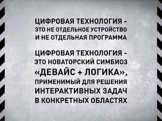 ЦИФРОВАЯ ТЕХНОЛОГИЯ -
ЭТО НЕ ОТДЕЛЬНОЕ УСТРОЙСТВО
И НЕ ОТДЕЛЬНАЯ ПРОГРАММА
ЦИФРОВАЯ ТЕХНОЛОГИЯ -
ЭТО НОВАТОРСКИЙ СИМБИОЗ
«ДЕВАЙС + ЛОГИКА»,
ПРИМЕНИМЫЙ ДЛЯ РЕШЕНИЯ
ИНТЕРАКТИВНЫХ ЗАДАЧ
В КОНКРЕТНЫХ ОБЛАСТЯХ
 