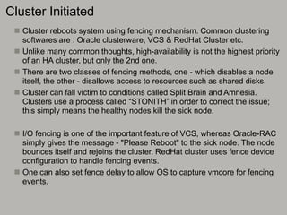 Cluster Initiated
 Cluster reboots system using fencing mechanism. Common clustering
softwares are : Oracle clusterware, VCS & RedHat Cluster etc.
 Unlike many common thoughts, high-availability is not the highest priority
of an HA cluster, but only the 2nd one.
 There are two classes of fencing methods, one - which disables a node
itself, the other - disallows access to resources such as shared disks.
 Cluster can fall victim to conditions called Split Brain and Amnesia.
Clusters use a process called “STONITH” in order to correct the issue;
this simply means the healthy nodes kill the sick node.
 I/O fencing is one of the important feature of VCS, whereas Oracle-RAC
simply gives the message - "Please Reboot" to the sick node. The node
bounces itself and rejoins the cluster. RedHat cluster uses fence device
configuration to handle fencing events.
 One can also set fence delay to allow OS to capture vmcore for fencing
events.
 