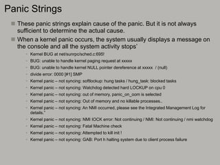 Panic Strings
 These panic strings explain cause of the panic. But it is not always
sufficient to determine the actual cause.
 When a kernel panic occurs, the system usually displays a message on
the console and all the system activity stops’
• Kernel BUG at net/sunrpc/sched.c:695!
• BUG: unable to handle kernel paging request at xxxxx
• BUG: unable to handle kernel NULL pointer dereference at xxxxx / (null)
• divide error: 0000 [#1] SMP
• Kernel panic – not syncing: softlockup: hung tasks / hung_task: blocked tasks
• Kernel panic – not syncing: Watchdog detected hard LOCKUP on cpu 0
• Kernel panic – not syncing: out of memory, panic_on_oom is selected
• Kernel panic – not syncing: Out of memory and no killable processes..
• Kernel panic – not syncing: An NMI occurred, please see the Integrated Management Log for
details.”
• Kernel panic – not syncing: NMI IOCK error: Not continuing / NMI: Not continuing / nmi watchdog
• Kernel panic – not syncing: Fatal Machine check
• Kernel panic – not syncing: Attempted to kill init !
• Kernel panic – not syncing: GAB: Port h halting system due to client process failure
 