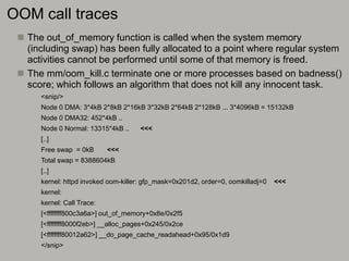 OOM call traces
 The out_of_memory function is called when the system memory
(including swap) has been fully allocated to a point where regular system
activities cannot be performed until some of that memory is freed.
 The mm/oom_kill.c terminate one or more processes based on badness()
score; which follows an algorithm that does not kill any innocent task.
<snip/>
Node 0 DMA: 3*4kB 2*8kB 2*16kB 3*32kB 2*64kB 2*128kB ... 3*4096kB = 15132kB
Node 0 DMA32: 452*4kB ..
Node 0 Normal: 13315*4kB .. <<<
[..]
Free swap = 0kB <<<
Total swap = 8388604kB
[..]
kernel: httpd invoked oom-killer: gfp_mask=0x201d2, order=0, oomkilladj=0 <<<
kernel:
kernel: Call Trace:
[<ffffffff800c3a6a>] out_of_memory+0x8e/0x2f5
[<ffffffff8000f2eb>] __alloc_pages+0x245/0x2ce
[<ffffffff80012a62>] __do_page_cache_readahead+0x95/0x1d9
</snip>
 