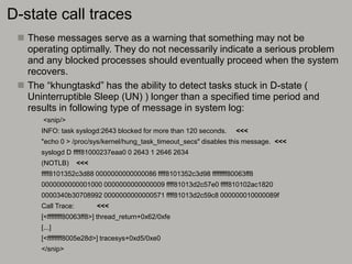 D-state call traces
 These messages serve as a warning that something may not be
operating optimally. They do not necessarily indicate a serious problem
and any blocked processes should eventually proceed when the system
recovers.
 The “khungtaskd” has the ability to detect tasks stuck in D-state (
Uninterruptible Sleep (UN) ) longer than a specified time period and
results in following type of message in system log:
<snip/>
INFO: task syslogd:2643 blocked for more than 120 seconds. <<<
"echo 0 > /proc/sys/kernel/hung_task_timeout_secs" disables this message. <<<
syslogd D ffff81000237eaa0 0 2643 1 2646 2634
(NOTLB) <<<
ffff8101352c3d88 0000000000000086 ffff8101352c3d98 ffffffff80063ff8
0000000000001000 0000000000000009 ffff81013d2c57e0 ffff810102ac1820
0000340b30708992 0000000000000571 ffff81013d2c59c8 000000010000089f
Call Trace: <<<
[<ffffffff80063ff8>] thread_return+0x62/0xfe
[...]
[<ffffffff8005e28d>] tracesys+0xd5/0xe0
</snip>
 