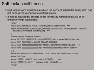 Soft-lockup call traces
 Soft lockups are situations in which the kernel's scheduler subsystem has
not been given a chance to perform its job.
 It can be caused by defects in the kernel, by hardware issues or by
extremely high workloads.
<snip/>
kernel: BUG: soft lockup - CPU#7 stuck for 206s! [sosreport:14372] <<<
kernel: Modules linked in: rpcsec_gss_krb5 nfsd..vsock(U) ipv6 .. vmware_balloon .. vmxnet3 ..
dm_mod [last unloaded: speedstep_lib] <<<
[..]
/440BX Desktop Reference Platform
kernel: RIP: 0010:[<ffffffff81162cbd>] [<ffffffff81162cbd>] s_show+0x1ad/0x330 <<<
kernel: RSP: 0018:ffff8801e482fd98 EFLAGS: 00000202
kernel: RAX: 0000000000000000 RBX: ffff8801e482fe18 RCX: ffff88043febfb80 <<<
kernel: RDX: 0000000000000000 RSI: 00000000000036a7 RDI: ffff88043febfb60
[...]
kernel: <d> 00000000000036a7 ffff880437830f00 ffff8801e482fe18 ffff88031e3f1640
kernel: Call Trace:
kernel: [<ffffffff8119db87>] ? seq_read+0x267/0x3f0 <<<
kernel: [<ffffffff81054c30>] ? __dequeue_entity+0x30/0x50 .....
</snip>
 