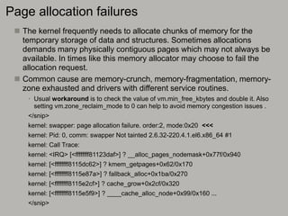 Page allocation failures
 The kernel frequently needs to allocate chunks of memory for the
temporary storage of data and structures. Sometimes allocations
demands many physically contiguous pages which may not always be
available. In times like this memory allocator may choose to fail the
allocation request.
 Common cause are memory-crunch, memory-fragmentation, memory-
zone exhausted and drivers with different service routines.
• Usual workaround is to check the value of vm.min_free_kbytes and double it. Also
setting vm.zone_reclaim_mode to 0 can help to avoid memory congestion issues .
</snip>
kernel: swapper: page allocation failure. order:2, mode:0x20 <<<
kernel: Pid: 0, comm: swapper Not tainted 2.6.32-220.4.1.el6.x86_64 #1
kernel: Call Trace:
kernel: <IRQ> [<ffffffff81123daf>] ? __alloc_pages_nodemask+0x77f/0x940
kernel: [<ffffffff8115dc62>] ? kmem_getpages+0x62/0x170
kernel: [<ffffffff8115e87a>] ? fallback_alloc+0x1ba/0x270
kernel: [<ffffffff8115e2cf>] ? cache_grow+0x2cf/0x320
kernel: [<ffffffff8115e5f9>] ? ____cache_alloc_node+0x99/0x160 ...
</snip>
 