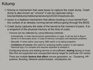 Kdump
 Kdump is mechanism that uses kexec to capture the crash dump. Crash
dump is also known as “vmcore” it can be captured using -
kdump/diskdump/netdump/xendump/LKCD/vmss2core etc.
 kexec is a fastboot mechanism that allows booting a Linux kernel from
the context of an already running kernel without going through the BIOS.
 Crash dump captures the state of the kernel at the moment of panic. It is
a snapshot of the physical memory at the time of crash.
• Vmcore can be collected by using following methods :
• Automatically  when kernel panics (parameters) or oops. It can be due to Bug in
kernel or in third party driver. In case of memory corruption and hardware problems
• Manually  when admin uses sysrq, NMI switch or by taking snapshot.
• Limitations of vmcore: Not useful for analysing healthy system; It cant capture
historical logs; It is complex and requires expertise to analysis it.
• Configuring kdump and starting service is not sufficient, testing kdump is must.
Also find out supported and unsupported kdump target for perticular OS vendor.
• There are multiple factors that affect vmcore generation, ex : Clustering, HP-
systems, Bonding, Network-cards/modules, virtualization etc.
 