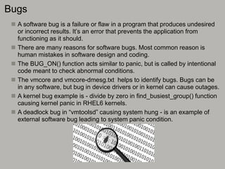 Bugs
 A software bug is a failure or flaw in a program that produces undesired
or incorrect results. It’s an error that prevents the application from
functioning as it should.
 There are many reasons for software bugs. Most common reason is
human mistakes in software design and coding.
 The BUG_ON() function acts similar to panic, but is called by intentional
code meant to check abnormal conditions.
 The vmcore and vmcore-dmesg.txt helps to identify bugs. Bugs can be
in any software, but bug in device drivers or in kernel can cause outages.
 A kernel bug example is - divide by zero in find_busiest_group() function
causing kernel panic in RHEL6 kernels.
 A deadlock bug in “vmtoolsd” causing system hung - is an example of
external software bug leading to system panic condition.
 