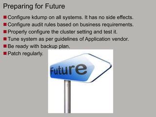 Preparing for Future
Configure kdump on all systems. It has no side effects.
Configure audit rules based on business requirements.
Properly configure the cluster setting and test it.
Tune system as per guidelines of Application vendor.
Be ready with backup plan.
Patch regularly.
 