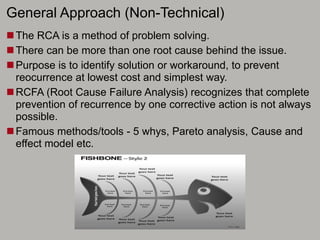 General Approach (Non-Technical)
The RCA is a method of problem solving.
There can be more than one root cause behind the issue.
Purpose is to identify solution or workaround, to prevent
reocurrence at lowest cost and simplest way.
RCFA (Root Cause Failure Analysis) recognizes that complete
prevention of recurrence by one corrective action is not always
possible.
Famous methods/tools - 5 whys, Pareto analysis, Cause and
effect model etc.
 