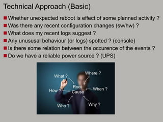 Technical Approach (Basic)
Whether unexpected reboot is effect of some planned activity ?
Was there any recent configuration changes (sw/hw) ?
What does my recent logs suggest ?
Any unususal behaviour (or logs) spotted ? (console)
Is there some relation between the occurence of the events ?
Do we have a reliable power source ? (UPS)
 