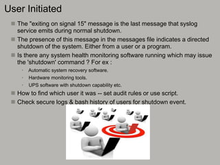 User Initiated
 The "exiting on signal 15" message is the last message that syslog
service emits during normal shutdown.
 The presence of this message in the messages file indicates a directed
shutdown of the system. Either from a user or a program.
 Is there any system health monitoring software running which may issue
the 'shutdown' command ? For ex :
• Automatic system recovery software.
• Hardware monitoring tools.
• UPS software with shutdown capability etc.
 How to find which user it was -- set audit rules or use script.
 Check secure logs & bash history of users for shutdown event.
 