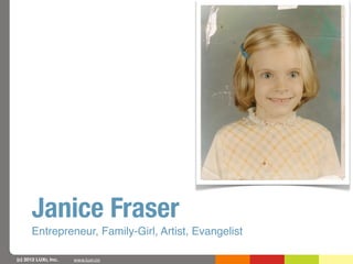 Janice Fraser
      Entrepreneur, Family-Girl, Artist, Evangelist

(c) 2012 LUXr, Inc.   www.luxr.co
 
