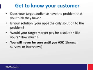 Get to know your customer
• Does your target audience have the problem that
you think they have?
• Is your solution (your app) the only solution to the
problem?
• Would your target market pay for a solution like
yours? How much?
• You will never be sure until you ASK (through
surveys or interviews)

 