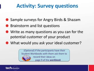 Activity: Survey questions
Sample surveys for Angry Birds & Shazam
Brainstorm and list questions
Write as many questions as you can for the
potential customer of your product
What would you ask your ideal customer?
(Optional) If the participants have their
Student Workbooks with them ask them to
record their ideas on
page 9 of the workbook

 