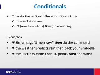 Conditionals
• Only do the action if the condition is true
 use an if statement
 IF (condition is true) then (do something)

Examples:
• IF Simon says “Simon says” then do the command
• IF the weather predicts rain then pack your umbrella
• IF the user has more than 10 points then she wins!

 