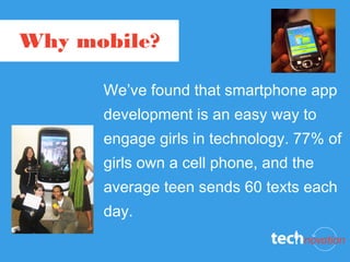 Why mobile?

      We’ve found that smartphone app
      development is an easy way to
      engage girls in technology. 77% of
      girls own a cell phone, and the
      average teen sends 60 texts each
      day.
 