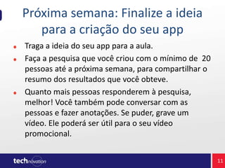 Próxima semana: Finalize a ideia
para a criação do seu app
Traga a ideia do seu app para a aula.
Faça a pesquisa que você criou com o mínimo de 20
pessoas até a próxima semana, para compartilhar o
resumo dos resultados que você obteve.
Quanto mais pessoas responderem à pesquisa,
melhor! Você também pode conversar com as
pessoas e fazer anotações. Se puder, grave um
vídeo. Ele poderá ser útil para o seu vídeo
promocional.
11
 