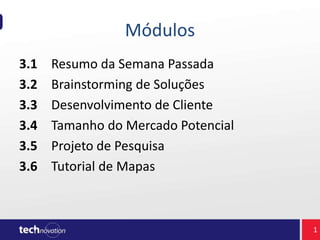 Módulos
3.1 Resumo da Semana Passada
3.2 Brainstorming de Soluções
3.3 Desenvolvimento de Cliente
3.4 Tamanho do Mercado Potencial
3.5 Projeto de Pesquisa
3.6 Tutorial de Mapas
1
 