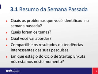 3.1 Resumo da Semana Passada
Quais os problemas que você identificou na
semana passada?
Quais foram os temas?
Qual você vai abordar?
Compartilhe os resultados ou tendências
interessantes das suas pesquisas.
Em que estágio do Ciclo de Startup Enxuta
nós estamos neste momento?
2
 